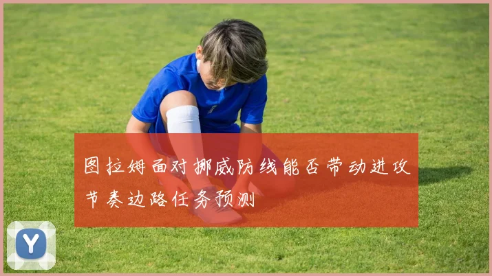 图拉姆面对挪威防线能否带动进攻节奏边路任务预测