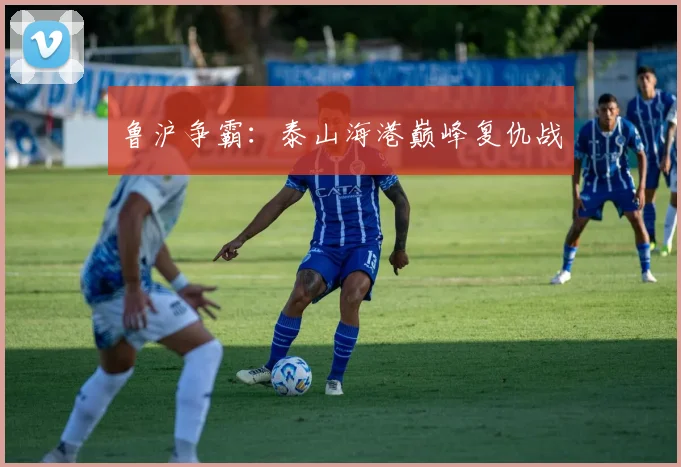 鲁沪争霸：泰山海港巅峰复仇战