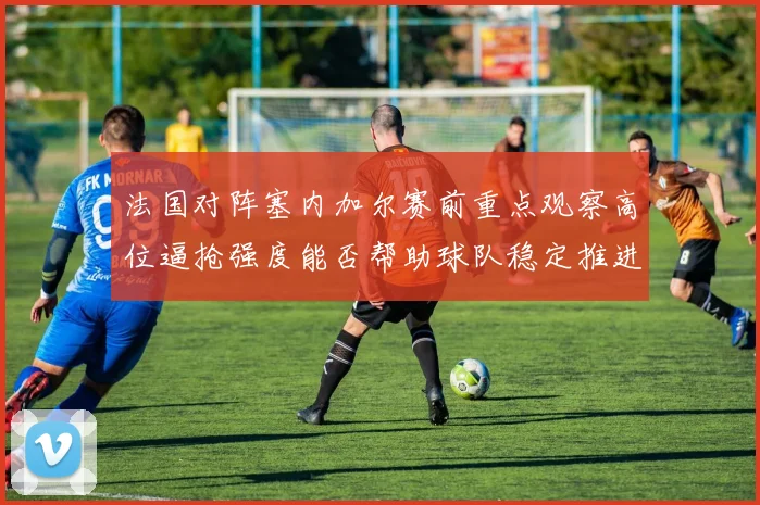 法国对阵塞内加尔赛前重点观察高位逼抢强度能否帮助球队稳定推进