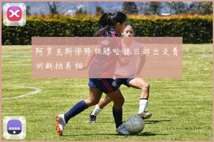 阿贾克斯惨降级滕哈赫旧部出走青训断档真相