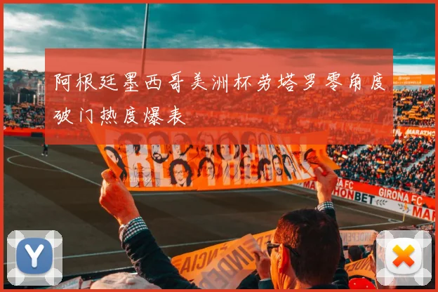 阿根廷墨西哥美洲杯劳塔罗零角度破门热度爆表