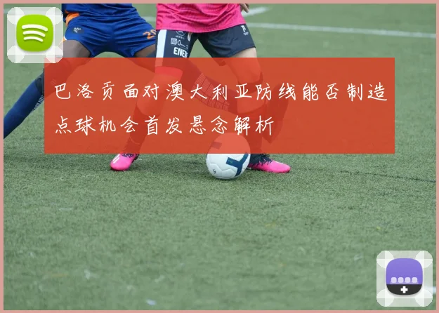 巴洛贡面对澳大利亚防线能否制造点球机会首发悬念解析