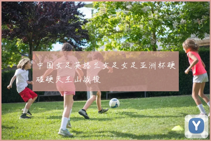 中国女足英格兰女足女足亚洲杯硬碰硬天王山战役