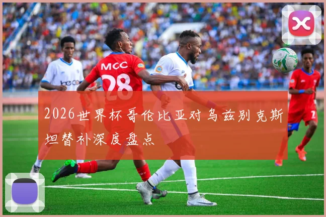 2026世界杯哥伦比亚对乌兹别克斯坦替补深度盘点