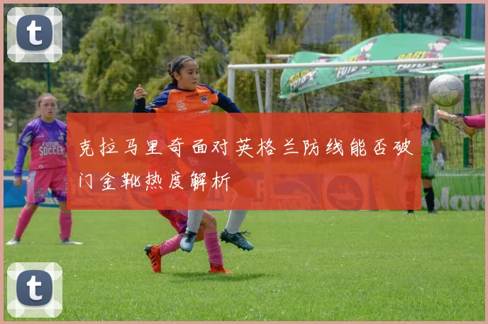 克拉马里奇面对英格兰防线能否破门金靴热度解析