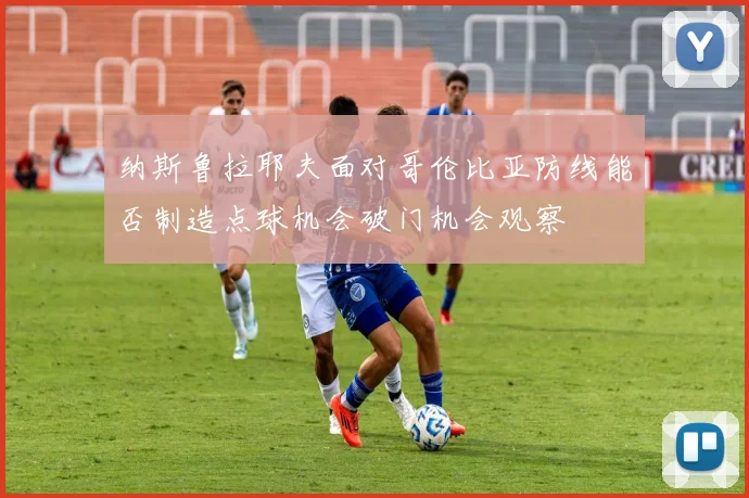 纳斯鲁拉耶夫面对哥伦比亚防线能否制造点球机会破门机会观察