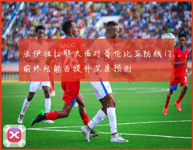 法伊祖拉耶夫面对哥伦比亚防线门前终结能否提升深度预测