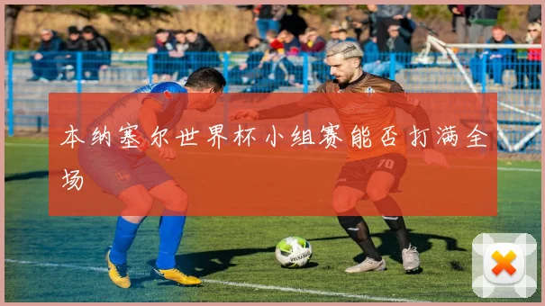 本纳塞尔世界杯小组赛能否打满全场