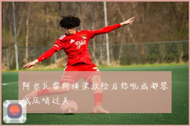 阿尔瓦雷斯横梁救险后怒吼成都蓉城压哨过关