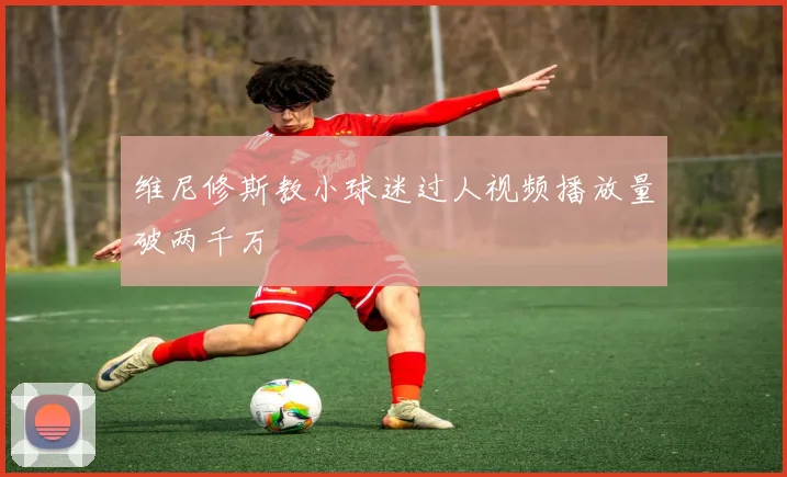 维尼修斯教小球迷过人视频播放量破两千万