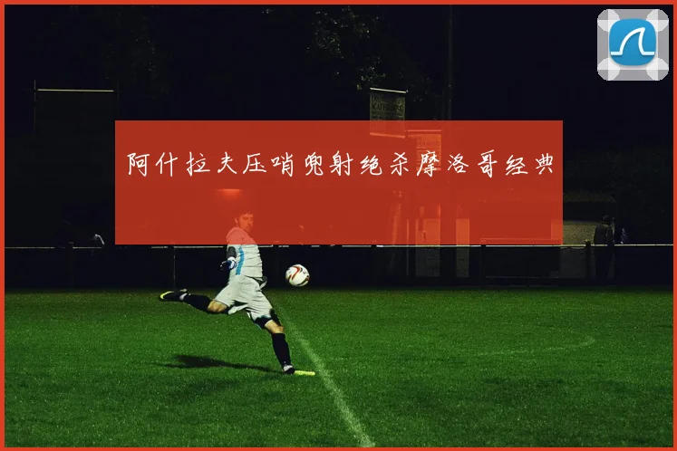阿什拉夫压哨兜射绝杀摩洛哥经典