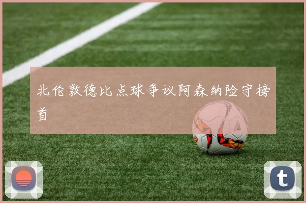北伦敦德比点球争议阿森纳险守榜首