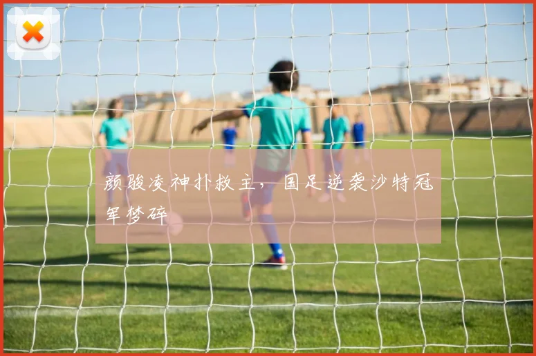 颜骏凌神扑救主，国足逆袭沙特冠军梦碎