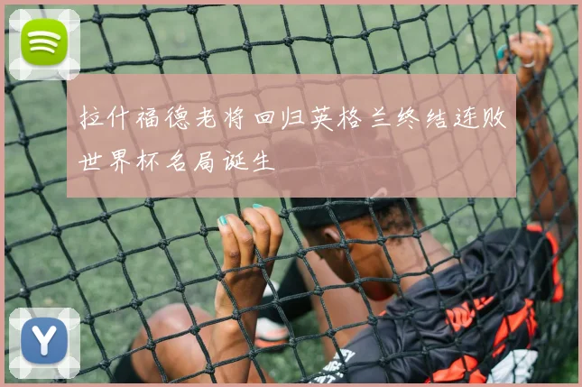 拉什福德老将回归英格兰终结连败世界杯名局诞生