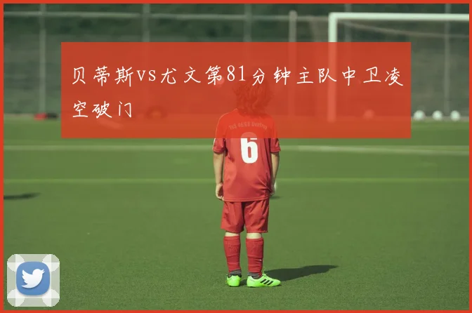 贝蒂斯vs尤文第81分钟主队中卫凌空破门