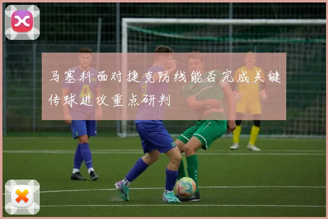 马塞科面对捷克防线能否完成关键传球进攻重点研判