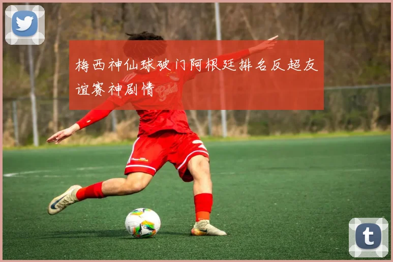梅西神仙球破门阿根廷排名反超友谊赛神剧情
