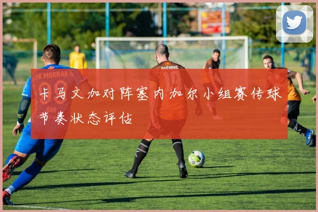 卡马文加对阵塞内加尔小组赛传球节奏状态评估