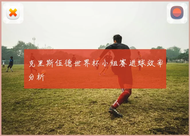 克里斯伍德世界杯小组赛进球效率分析