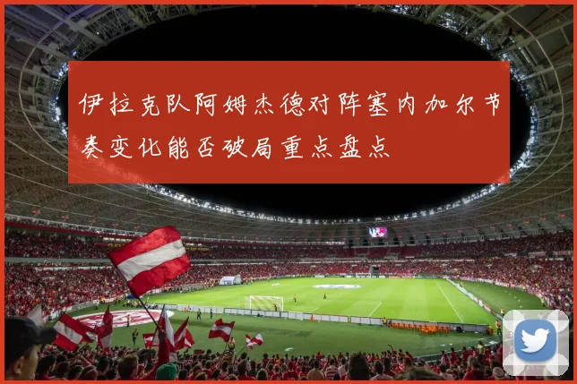 伊拉克队阿姆杰德对阵塞内加尔节奏变化能否破局重点盘点